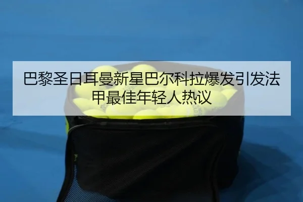 巴黎圣日耳曼新星巴尔科拉爆发引发法甲最佳年轻人热议（kaiyun）