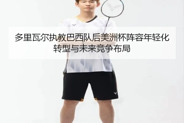 多里瓦尔执教巴西队后美洲杯阵容年轻化转型与未来竞争布局 | kaiyun