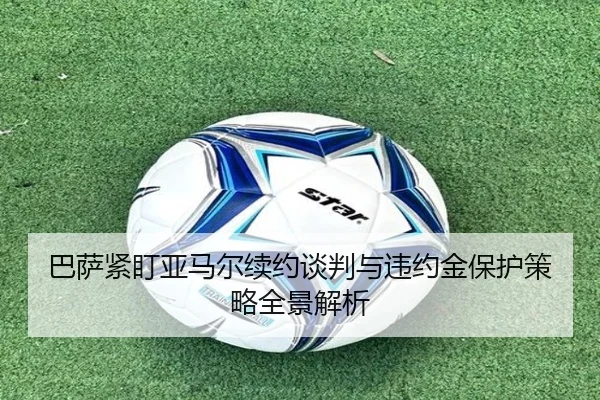 巴萨紧盯亚马尔续约谈判与违约金保护策略全景解析