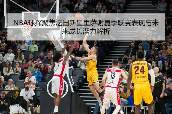 NBA球探聚焦法国新星里萨谢夏季联赛表现与未来成长潜力解析